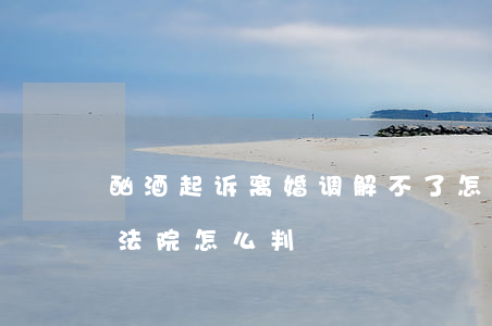 酗酒起诉离婚调解不了怎么判(因为喝酒离婚法院怎么判)