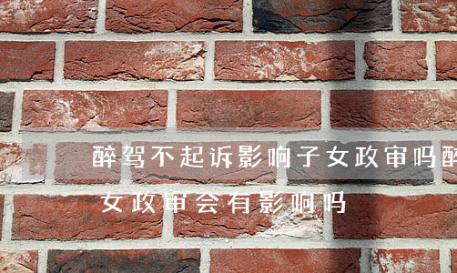 醉驾不起诉影响子女政审吗(醉驾不起诉对子女政审会有影响吗?)