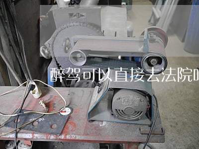 醉驾可以直接去法院吗(醉驾需要法院审判吗)