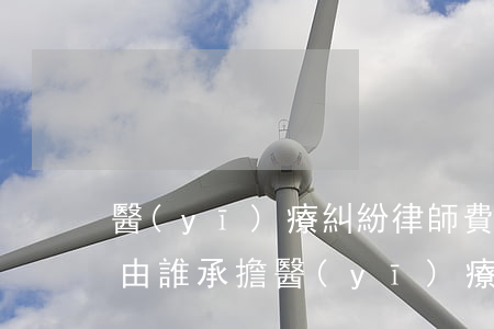 醫(yī)療糾紛律師費用應(yīng)由誰承擔(醫(yī)療訴訟律師收費標準)