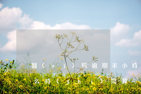 醫(yī)院逾期半小時(shí)是從什么時(shí)間算-醫(yī)院逾期半小時(shí)是從什么時(shí)間算的