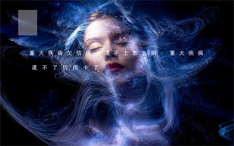 重大疾病欠信用卡還不上怎么辦-重大疾病還不了信用卡了