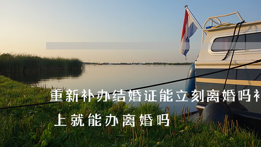 重新补办结婚证能立刻离婚吗(补完结婚证马上就能办离婚吗)