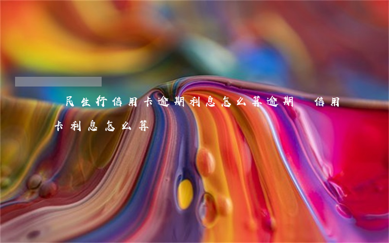 銀民生行信用卡逾期利息怎么算(逾期還信用卡利息怎么算)