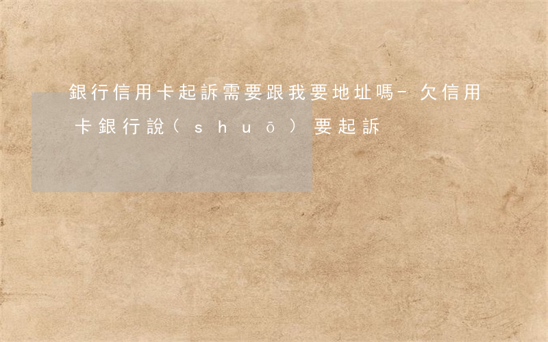 銀行信用卡起訴需要跟我要地址嗎-欠信用卡銀行說(shuō)要起訴