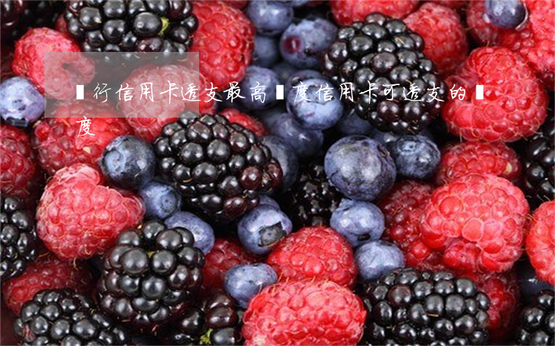 銀行信用卡透支最高額度(信用卡可透支的額度)