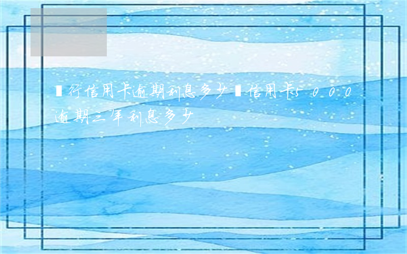 銀行信用卡逾期利息多少錢(信用卡5000逾期三年利息多少)