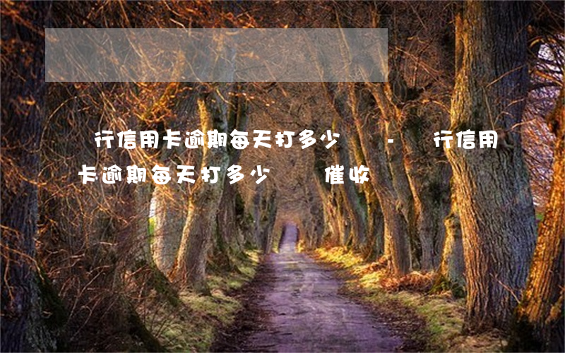 銀行信用卡逾期每天打多少電話-銀行信用卡逾期每天打多少電話催收
