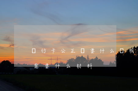 銀行卡公正處要什么證明(銀行卡公證處公證需要什么材料)