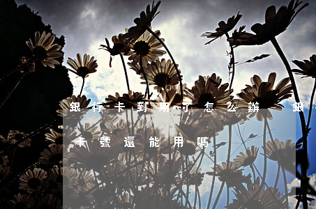 銀行卡到期了怎么辦-銀行卡到期了怎么辦 卡號還能用嗎