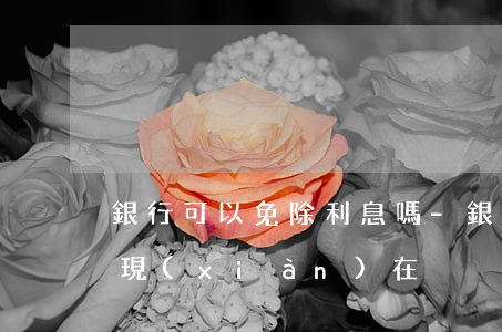 銀行可以免除利息嗎-銀行可以免除利息嗎現(xiàn)在