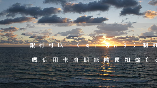 銀行可以強(qiáng)制扣錢還信用卡嗎（信用卡逾期能隨便扣儲(chǔ)蓄卡的錢）