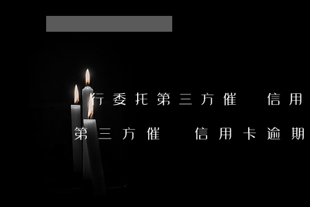 銀行委托第三方催討信用卡逾期-銀行委托第三方催討信用卡逾期怎么辦