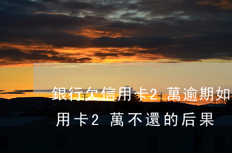 銀行欠信用卡2萬逾期如何解決-欠銀行信用卡2萬不還的后果