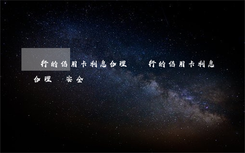 銀行的信用卡利息合理嗎(銀行的信用卡利息合理嗎安全嗎)