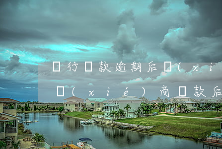 銀行貸款逾期后協(xié)商還款(跟銀行協(xié)商還款后再次違約)