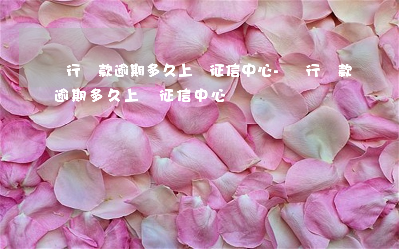 銀行貸款逾期,多久上報征信中心-銀行貸款逾期,多久上報征信中心