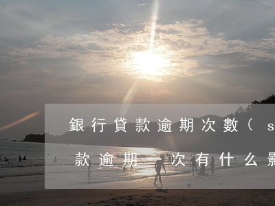 銀行貸款逾期次數(shù)多(銀行按揭貸款逾期一次有什么影響)
