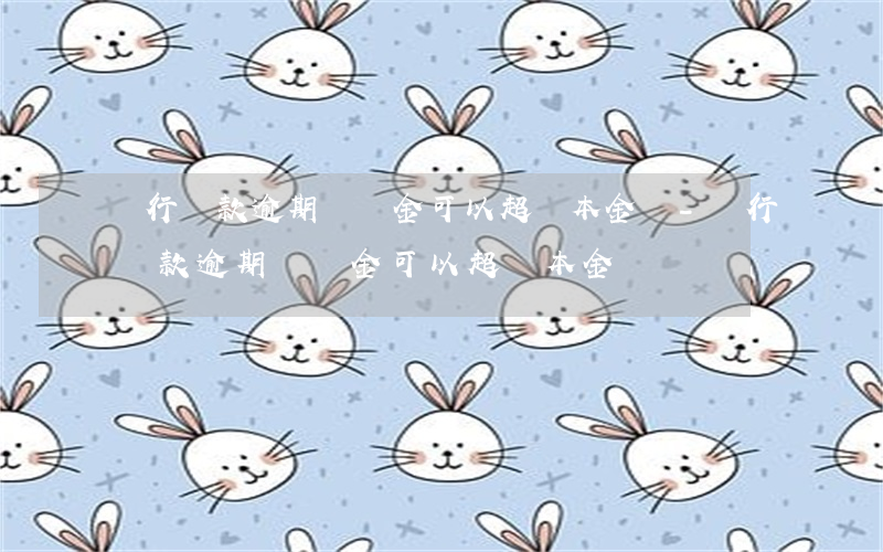 銀行貸款逾期,滯納金可以超過本金嗎-銀行貸款逾期,滯納金可以超過本金嗎