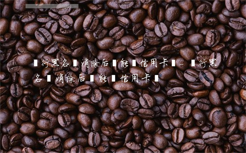 銀行黑名單消除后還能辦信用卡嗎-銀行黑名單消除后還能辦信用卡嗎?