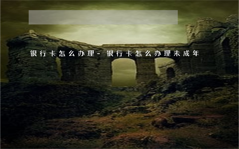 银行卡怎么办理-银行卡怎么办理未成年