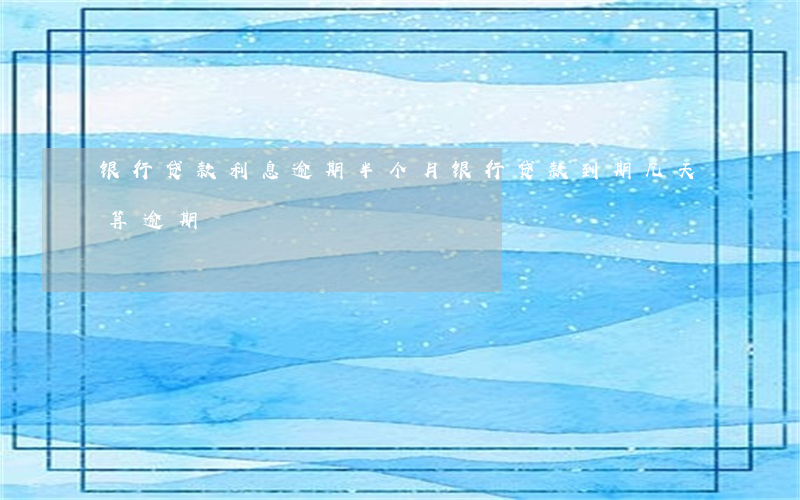 银行贷款利息逾期半个月(银行贷款到期几天算逾期)