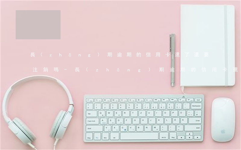 長(zhǎng)期逾期的信用卡還了還要注銷嗎-長(zhǎng)期逾期的信用卡還了還要注銷嗎怎么辦