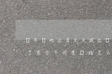 長年兩地分居丈夫提出離婚怎么辦(分居幾年了男方不同意離婚怎么辦)