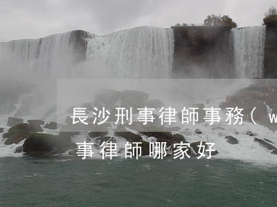 長沙刑事律師事務(wù)所哪里好(長沙刑事律師哪家好)