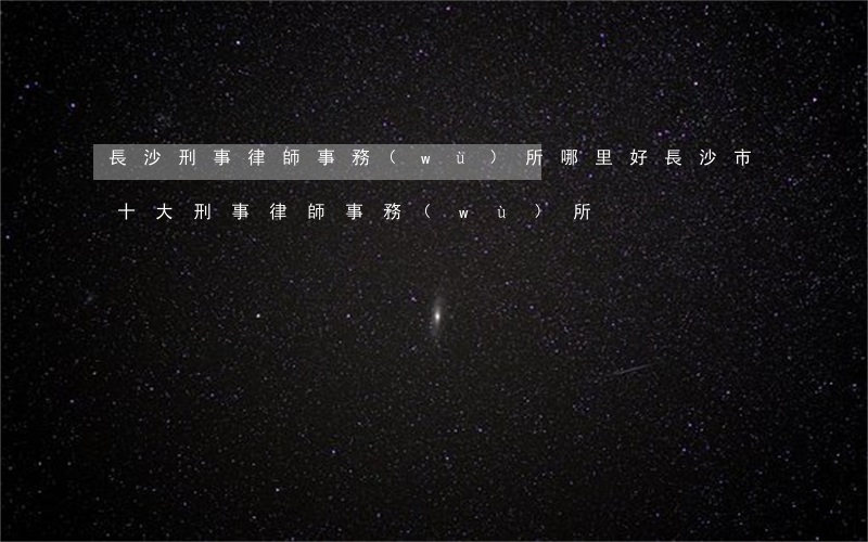 長沙刑事律師事務(wù)所哪里好(長沙市十大刑事律師事務(wù)所)