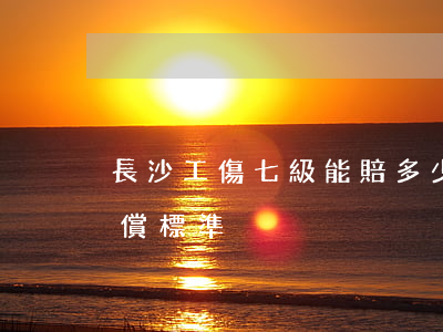 長沙工傷七級能賠多少錢(長沙市工傷十級賠償標準)