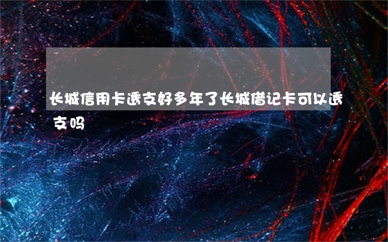 长城信用卡透支好多年了(长城借记卡可以透支吗)