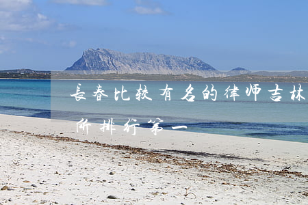 长春比较有名的律师(吉林省长春市律师事务所排行第一)