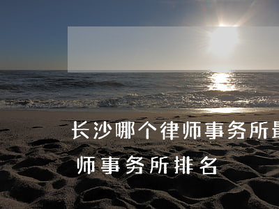 长沙哪个律师事务所最好(湖南长沙最好的律师事务所排名)