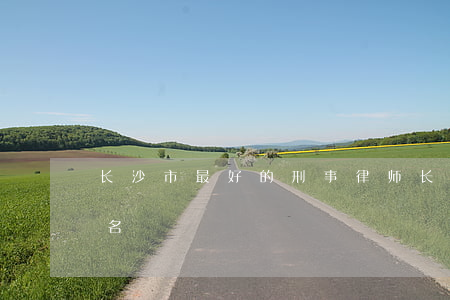 长沙市最好的刑事律师(长沙知名刑事律师排名)