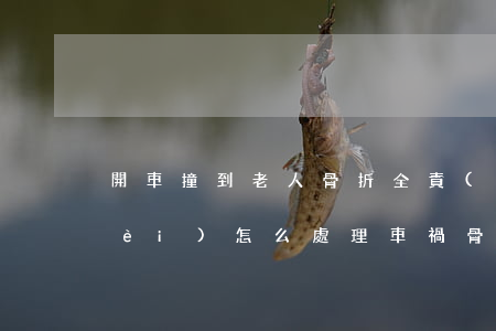 開車撞到老人骨折全責(zé)誤工費(fèi)怎么處理(車禍骨折雙方都有責(zé)任誤工費(fèi)賠償幾個(gè)月)