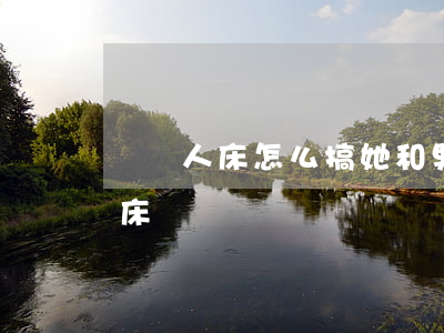 開雙人床怎么搞她(和男朋友出去玩開的雙人床)