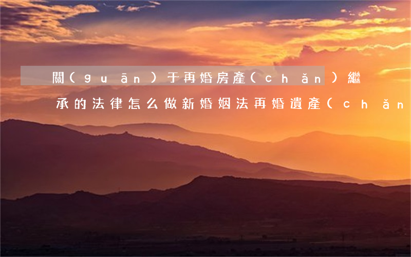 關(guān)于再婚房產(chǎn)繼承的法律怎么做(新婚姻法再婚遺產(chǎn)繼承)