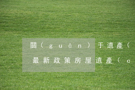 關(guān)于遺產(chǎn)房繼承最新政策(房屋遺產(chǎn)繼承權(quán))