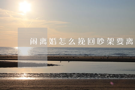 闹离婚怎么挽回(吵架要离婚怎么挽救)