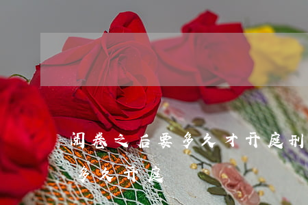 阅卷之后要多久才开庭(刑事案件阅卷后一般多久开庭)