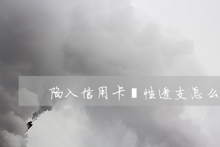 陷入信用卡惡性透支怎么辦(信用卡 惡意透支)