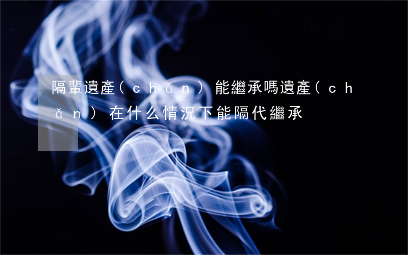 隔輩遺產(chǎn)能繼承嗎(遺產(chǎn)在什么情況下能隔代繼承)