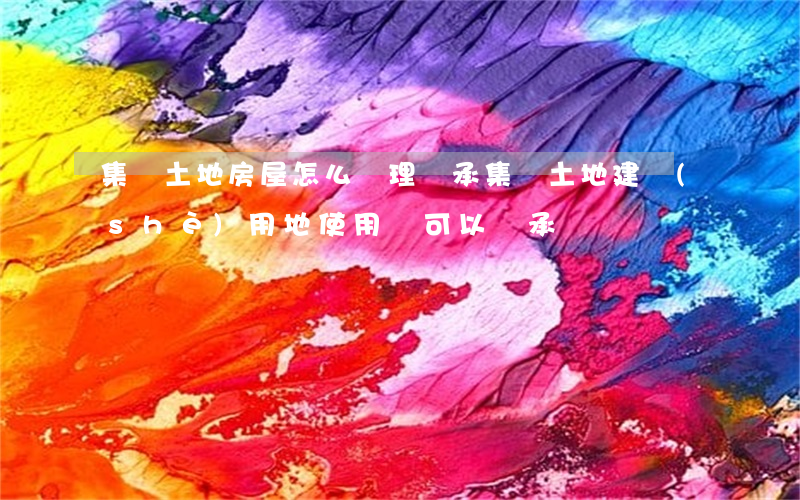 集體土地房屋怎么辦理繼承(集體土地建設(shè)用地使用證可以繼承嗎)