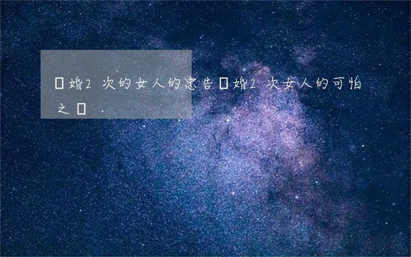 離婚2次的女人的忠告(離婚2次女人的可怕之處)