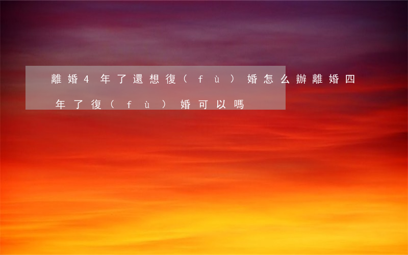 離婚4年了還想復(fù)婚怎么辦(離婚四年了復(fù)婚可以嗎)