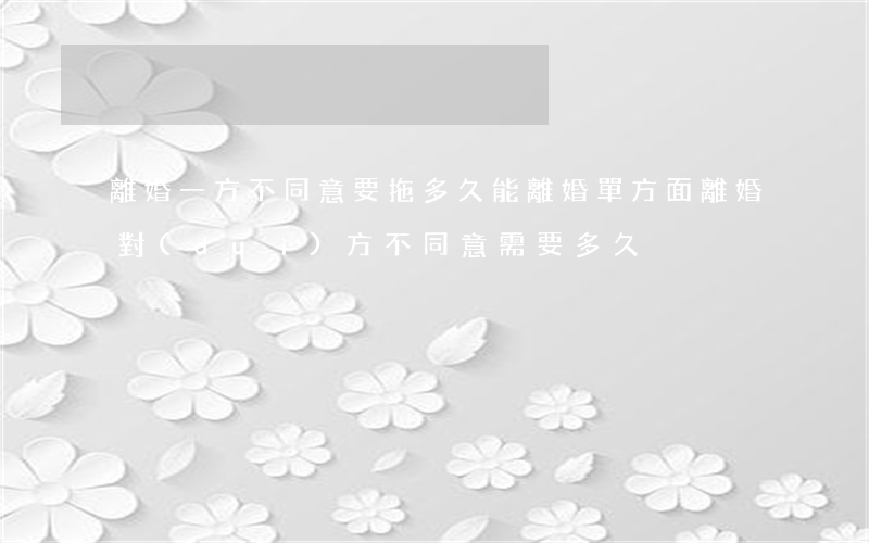 離婚一方不同意要拖多久能離婚(單方面離婚對(duì)方不同意,需要多久)