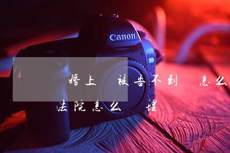 離婚上訴被告不到場怎么辦(離婚被告不到場法院怎么處理)