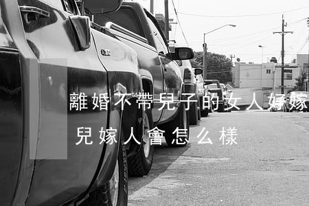 離婚不帶兒子的女人好嫁嗎(女人離婚帶著女兒嫁人會怎么樣)