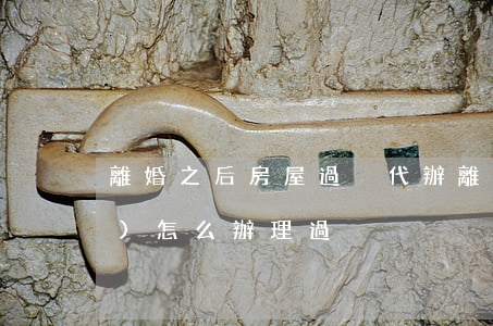 離婚之后房屋過戶代辦(離婚房產(chǎn)怎么辦理過戶)